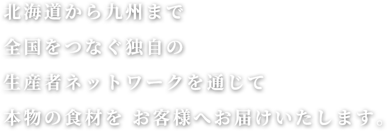 北海道から九州まで、全国をつなぐ独自の生産者ネットワークを通じて、本物の食材をお客様へお届けいたします。